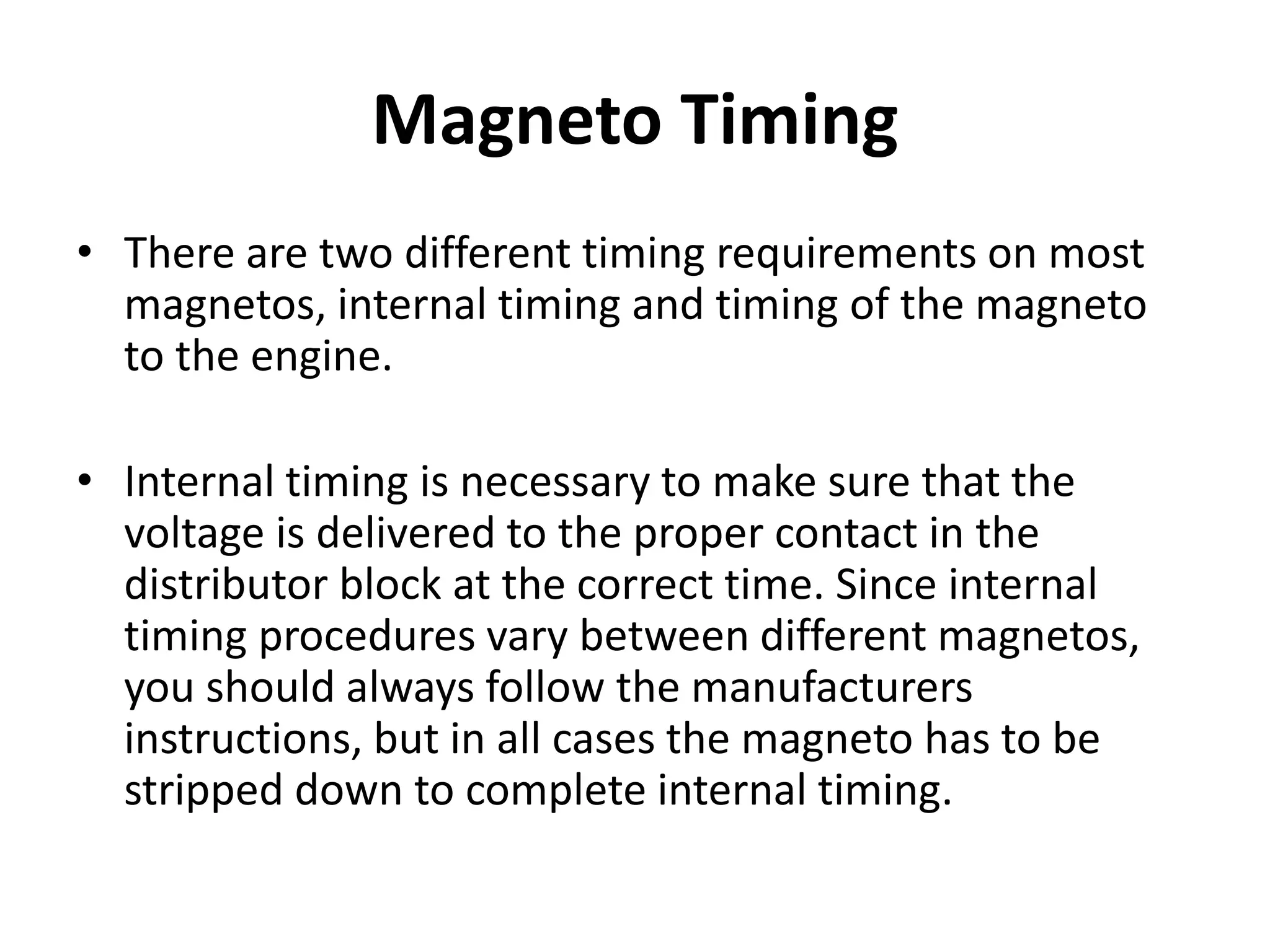 Magneto Timing
• There are two different timing requirements on most
magnetos, internal timing and timing of the magneto
to the engine.
• Internal timing is necessary to make sure that the
voltage is delivered to the proper contact in the
distributor block at the correct time. Since internal
timing procedures vary between different magnetos,
you should always follow the manufacturers
instructions, but in all cases the magneto has to be
stripped down to complete internal timing.
 