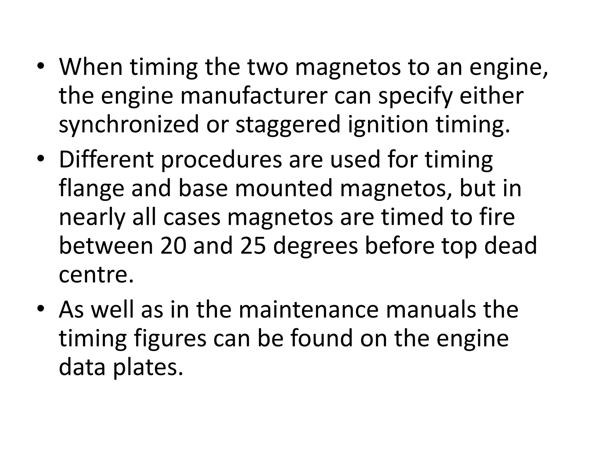 • When timing the two magnetos to an engine,
the engine manufacturer can specify either
synchronized or staggered ignition timing.
• Different procedures are used for timing
flange and base mounted magnetos, but in
nearly all cases magnetos are timed to fire
between 20 and 25 degrees before top dead
centre.
• As well as in the maintenance manuals the
timing figures can be found on the engine
data plates.
 