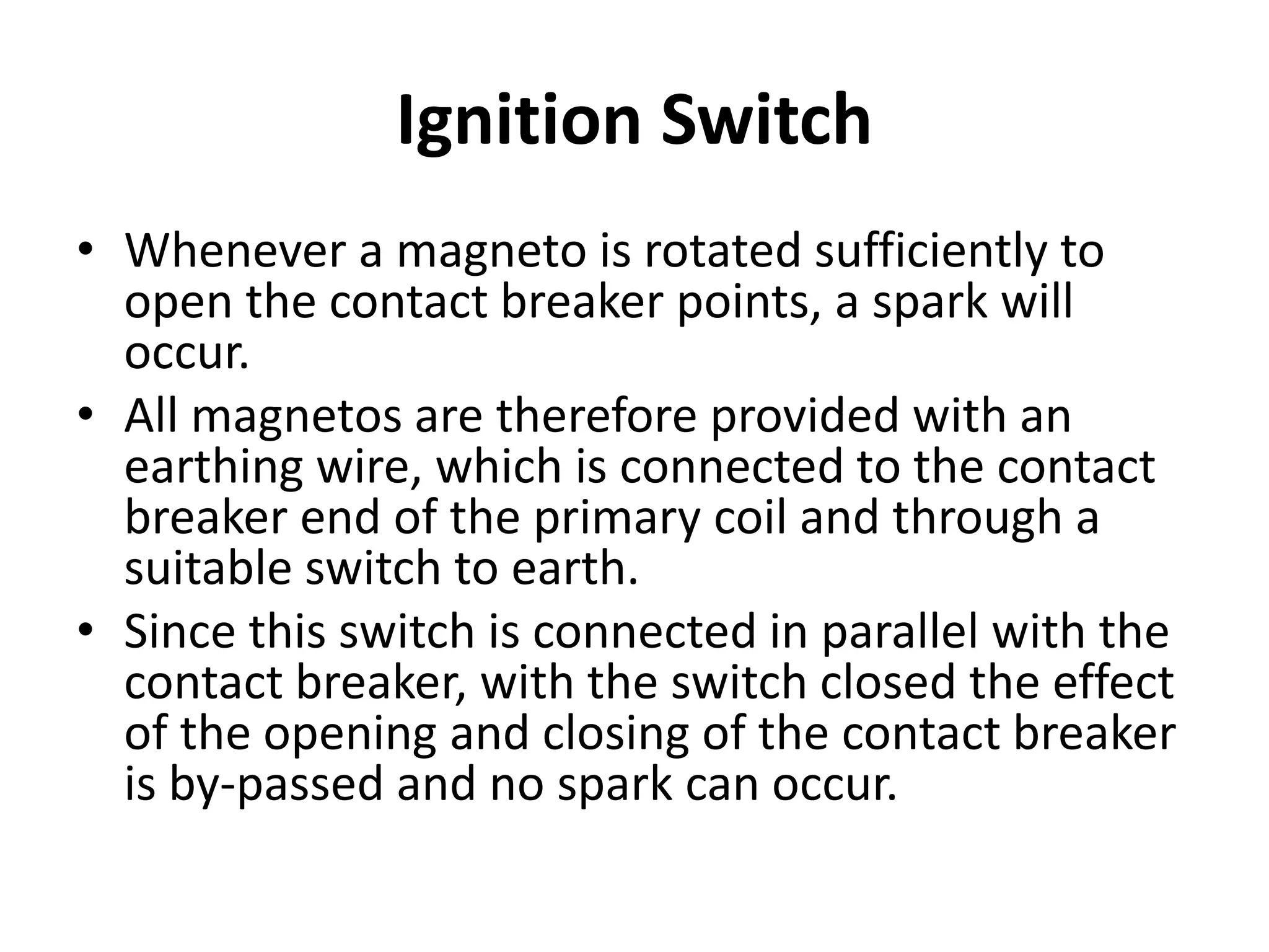 Ignition Switch
• Whenever a magneto is rotated sufficiently to
open the contact breaker points, a spark will
occur.
• All magnetos are therefore provided with an
earthing wire, which is connected to the contact
breaker end of the primary coil and through a
suitable switch to earth.
• Since this switch is connected in parallel with the
contact breaker, with the switch closed the effect
of the opening and closing of the contact breaker
is by-passed and no spark can occur.
 