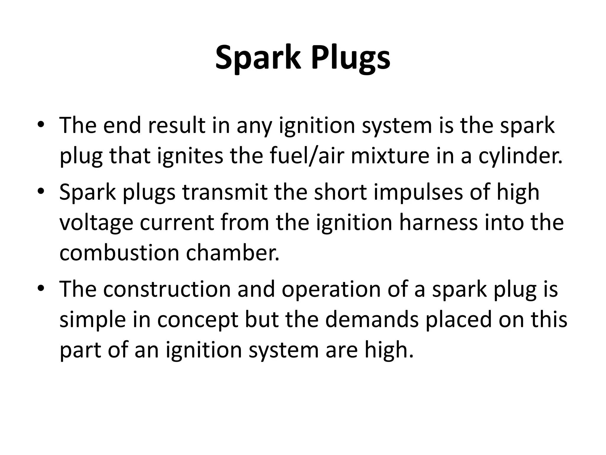 Spark Plugs
• The end result in any ignition system is the spark
plug that ignites the fuel/air mixture in a cylinder.
• Spark plugs transmit the short impulses of high
voltage current from the ignition harness into the
combustion chamber.
• The construction and operation of a spark plug is
simple in concept but the demands placed on this
part of an ignition system are high.
 