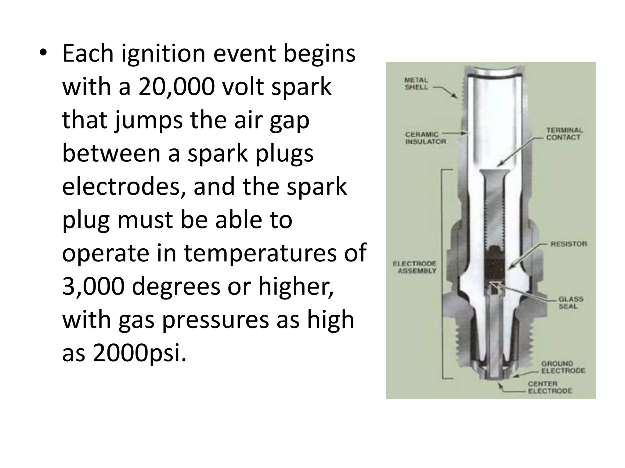 • Each ignition event begins
with a 20,000 volt spark
that jumps the air gap
between a spark plugs
electrodes, and the spark
plug must be able to
operate in temperatures of
3,000 degrees or higher,
with gas pressures as high
as 2000psi.
 