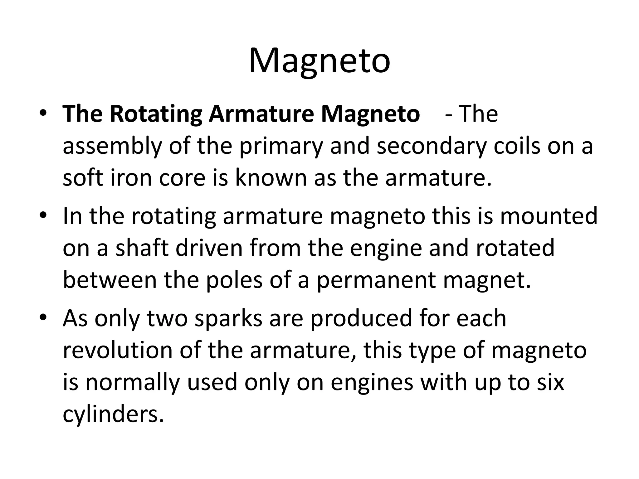 Magneto
• The Rotating Armature Magneto - The
assembly of the primary and secondary coils on a
soft iron core is known as the armature.
• In the rotating armature magneto this is mounted
on a shaft driven from the engine and rotated
between the poles of a permanent magnet.
• As only two sparks are produced for each
revolution of the armature, this type of magneto
is normally used only on engines with up to six
cylinders.
 