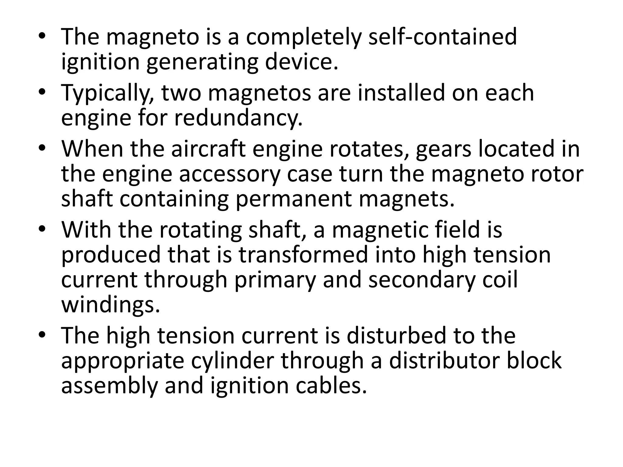 • The magneto is a completely self-contained
ignition generating device.
• Typically, two magnetos are installed on each
engine for redundancy.
• When the aircraft engine rotates, gears located in
the engine accessory case turn the magneto rotor
shaft containing permanent magnets.
• With the rotating shaft, a magnetic field is
produced that is transformed into high tension
current through primary and secondary coil
windings.
• The high tension current is disturbed to the
appropriate cylinder through a distributor block
assembly and ignition cables.
 