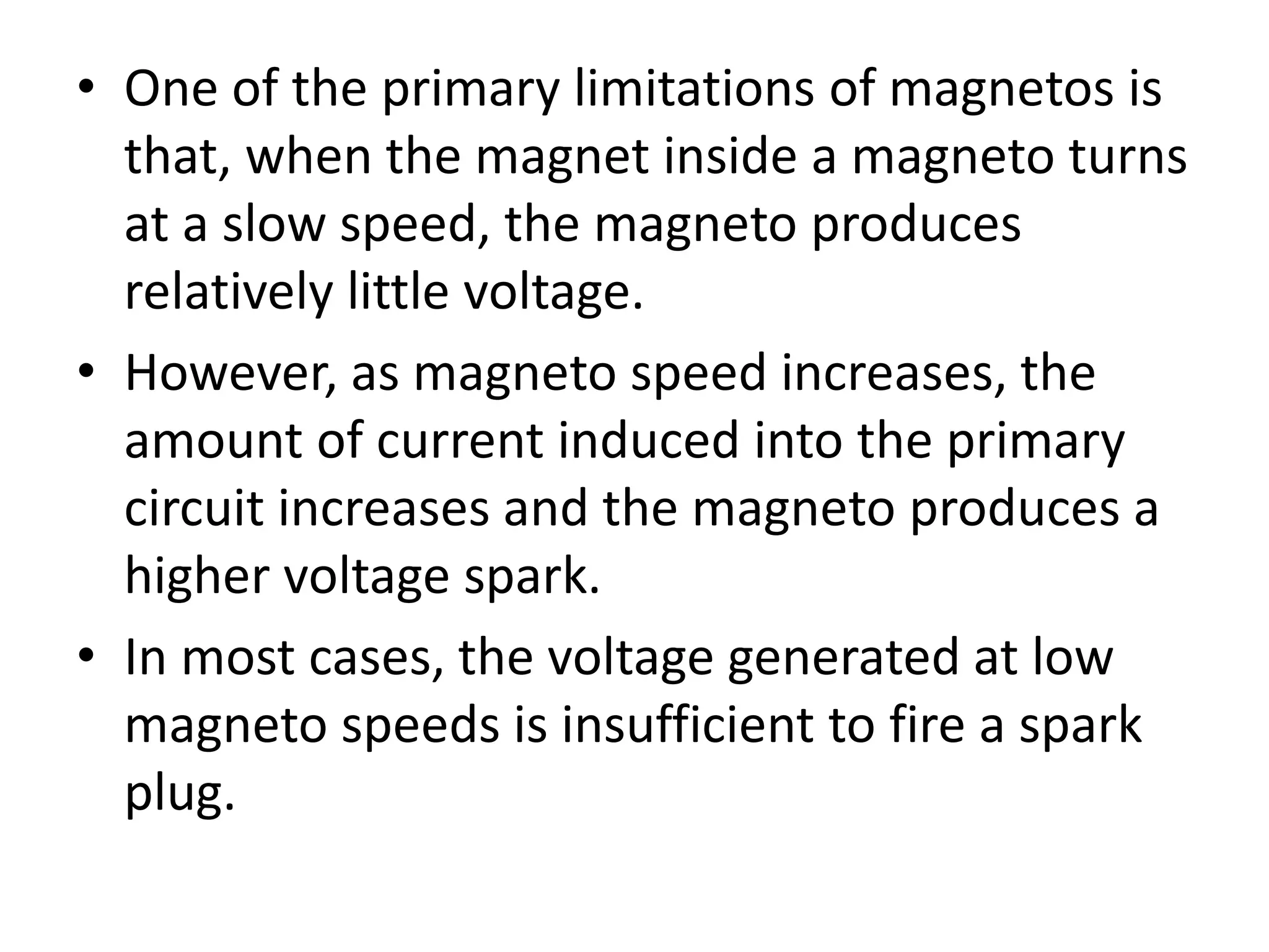 • One of the primary limitations of magnetos is
that, when the magnet inside a magneto turns
at a slow speed, the magneto produces
relatively little voltage.
• However, as magneto speed increases, the
amount of current induced into the primary
circuit increases and the magneto produces a
higher voltage spark.
• In most cases, the voltage generated at low
magneto speeds is insufficient to fire a spark
plug.
 