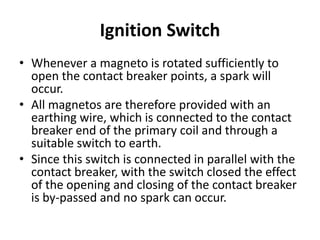Ignition Switch
• Whenever a magneto is rotated sufficiently to
open the contact breaker points, a spark will
occur.
• All magnetos are therefore provided with an
earthing wire, which is connected to the contact
breaker end of the primary coil and through a
suitable switch to earth.
• Since this switch is connected in parallel with the
contact breaker, with the switch closed the effect
of the opening and closing of the contact breaker
is by-passed and no spark can occur.
 