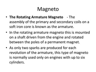 Magneto
• The Rotating Armature Magneto - The
assembly of the primary and secondary coils on a
soft iron core is known as the armature.
• In the rotating armature magneto this is mounted
on a shaft driven from the engine and rotated
between the poles of a permanent magnet.
• As only two sparks are produced for each
revolution of the armature, this type of magneto
is normally used only on engines with up to six
cylinders.
 