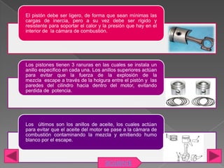 El pistón debe ser ligero, de forma que sean mínimas las
cargas de inercia, pero a su vez debe ser rígido y
resistente para soportar el calor y la presión que hay en el
interior de la cámara de combustión.




Los pistones tienen 3 ranuras en las cuales se instala un
anillo especifico en cada una. Los anillos superiores actúan
para evitar que la fuerza de la explosión de la
mezcla escape a través de la holgura entre el pistón y las
paredes del cilindro hacia dentro del motor, evitando
perdida de potencia.




Los últimos son los anillos de aceite, los cuales actúan
para evitar que el aceite del motor se pase a la cámara de
combustión contaminando la mezcla y emitiendo humo
blanco por el escape.



                                    SIGUIENTE
 