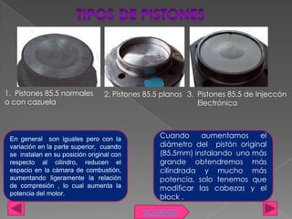 1. Pistones 85.5 normales         2. Pistones 85.5 planos 3. Pistones 85.5 de Injeccón
o con cazuela                                                Electrónica



 En general son iguales pero con la              Cuando     aumentamos     el
 variación en la parte superior, cuando          diámetro del pistón original
 se instalan en su posición original con         (85.5mm) instalando uno más
 respecto al cilindro, reducen el                grande obtendremos más
 espacio en la cámara de combustión,             cilindrada y mucho más
 aumentando ligeramente la relación              potencia, solo tenemos que
 de compresión , lo cual aumenta la              modificar las cabezas y el
 potencia del motor.
                                                 block .

                                             SIGUIENTE
 