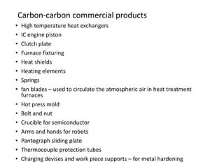 Carbon-carbon commercial products
• High temperature heat exchangers
• IC engine piston
• Clutch plate
• Furnace fixturing
• Heat shields
• Heating elements
• Springs
• fan blades – used to circulate the atmospheric air in heat treatment
furnaces
• Hot press mold
• Bolt and nut
• Crucible for semiconductor
• Arms and hands for robots
• Pantograph sliding plate
• Thermocouple protection tubes
• Charging devises and work piece supports – for metal hardening
 