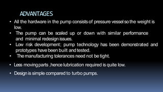 ADVANTAGES
• All the hardware in the pump consists of pressure vesselsothe weight is
low.
• The pump can be scaled up or down with similar performance
and minimal redesign issues.
• Low risk development; pump technology has been demonstrated and
prototypes have been built andtested.
• Themanufacturing tolerances need not be tight.
• Less movingparts ,hence lubrication required is quite low.
• Designis simple compared to turbo pumps.
 