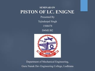 SEMINAR ON
PISTON OF I.C. ENIGNE
Presented By
Tejinderpal Singh
1508478
D4ME/B2
Department of Mechanical Engineering,
Guru Nanak Dev Engineering College, Ludhiana
 