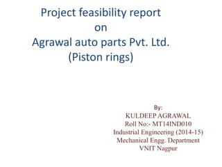 Project feasibility report
on
Agrawal auto parts Pvt. Ltd.
(Piston rings)
By:
KULDEEP AGRAWAL
Roll No:- MT14IND010
Industrial Engineering (2014-15)
Mechanical Engg. Department
VNIT Nagpur
 