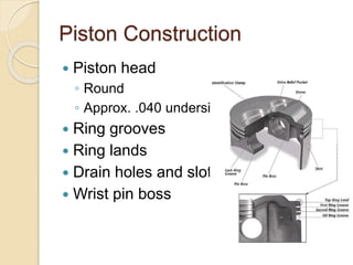 Piston Construction
 Piston head
◦ Round
◦ Approx. .040 undersized
 Ring grooves
 Ring lands
 Drain holes and slots
 Wrist pin boss
 