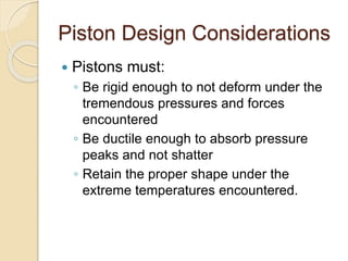 Piston Design Considerations
 Pistons must:
◦ Be rigid enough to not deform under the
tremendous pressures and forces
encountered
◦ Be ductile enough to absorb pressure
peaks and not shatter
◦ Retain the proper shape under the
extreme temperatures encountered.
 