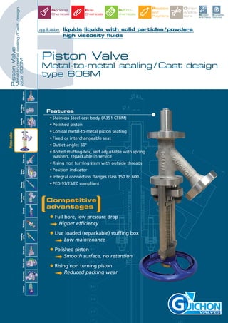 GPiston Valve
Metal-to-metal sealing / Cast design
type 606M
application: liquids liquids with solid particles / powders
high viscosity fluids
VALVES
Features
• Stainless Steel cast body (A351 CF8M)
• Polished piston
• Conical metal-to-metal piston seating
• Fixed or interchangeable seat
• Outlet angle: 60°
• Bolted stuffing-box, self adjustable with spring
washers, repackable in service
• Rising non turning stem with outside threads
• Position indicator
• Integral connection flanges class 150 to 600
• PED 97/23/EC compliant
Slidevalve
Tankbottom
valveControl
Ball&plug
valve
Butterfly
valveGlobevalve
Safety
Relief
Rinsing
InjectionMultiwayAccessoriesCheckvalveActuator
Sampling
valveGatevalve
Pistonvalve
Nuclear
and Navy
Cryogenic
Service
General
Chemicals
Fine
Chemicals
Petro-
chemicals
Other
Applica-
tions
Plastics
and
Polymers
Competitive
advantages
• Full bore, low pressure drop
➟ Higher efficiency
• Live loaded (repackable) stuffing box
➟ Low maintenance
• Polished piston
➟ Smooth surface, no retention
• Rising non turning piston
➟ Reduced packing wear
PistonValve
Metal-to-metalsealing/Castdesign
type606M
 