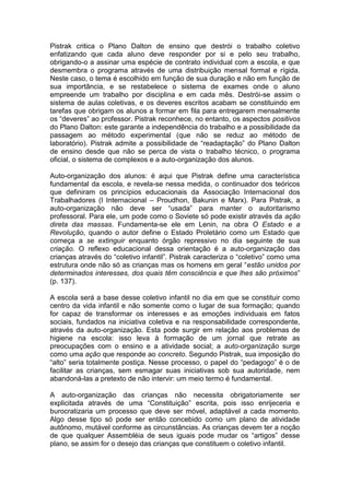 Pistrak critica o Plano Dalton de ensino que destrói o trabalho coletivo
enfatizando que cada aluno deve responder por si e pelo seu trabalho,
obrigando-o a assinar uma espécie de contrato individual com a escola, e que
desmembra o programa através de uma distribuição mensal formal e rígida.
Neste caso, o tema é escolhido em função de sua duração e não em função de
sua importância, e se restabelece o sistema de exames onde o aluno
empreende um trabalho por disciplina e em cada mês. Destrói-se assim o
sistema de aulas coletivas, e os deveres escritos acabam se constituindo em
tarefas que obrigam os alunos a formar em fila para entregarem mensalmente
os “deveres” ao professor. Pistrak reconhece, no entanto, os aspectos positivos
do Plano Dalton: este garante a independência do trabalho e a possibilidade da
passagem ao método experimental (que não se reduz ao método de
laboratório). Pistrak admite a possibilidade de “readaptação” do Plano Dalton
de ensino desde que não se perca de vista o trabalho técnico, o programa
oficial, o sistema de complexos e a auto-organização dos alunos.

Auto-organização dos alunos: é aqui que Pistrak define uma característica
fundamental da escola, e revela-se nessa medida, o continuador dos teóricos
que definiram os princípios educacionais da Associação Internacional dos
Trabalhadores (I Internacional – Proudhon, Bakunin e Marx). Para Pistrak, a
auto-organização não deve ser “usada” para manter o autoritarismo
professoral. Para ele, um pode como o Soviete só pode existir através da ação
direta das massas. Fundamenta-se ele em Lenin, na obra O Estado e a
Revolução, quando o autor define o Estado Proletário como um Estado que
começa a se extinguir enquanto órgão repressivo no dia seguinte de sua
criação. O reflexo educacional dessa orientação é a auto-organização das
crianças através do “coletivo infantil”. Pistrak caracteriza o “coletivo” como uma
estrutura onde não só as crianças mas os homens em geral “estão unidos por
determinados interesses, dos quais têm consciência e que lhes são próximos”
(p. 137).

A escola será a base desse coletivo infantil no dia em que se constituir como
centro da vida infantil e não somente como o lugar de sua formação; quando
for capaz de transformar os interesses e as emoções individuais em fatos
sociais, fundados na iniciativa coletiva e na responsabilidade correspondente,
através da auto-organização. Esta pode surgir em relação aos problemas de
higiene na escola: isso leva à formação de um jornal que retrate as
preocupações com o ensino e a atividade social; a auto-organização surge
como uma ação que responde ao concreto. Segundo Pistrak, sua imposição do
“alto” seria totalmente postiça. Nesse processo, o papel do “pedagogo” é o de
facilitar as crianças, sem esmagar suas iniciativas sob sua autoridade, nem
abandoná-las a pretexto de não intervir: um meio termo é fundamental.

A auto-organização das crianças não necessita obrigatoriamente ser
explicitada através de uma “Constituição” escrita, pois isso enrijeceria e
burocratizaria um processo que deve ser móvel, adaptável a cada momento.
Algo desse tipo só pode ser então concebido como um plano de atividade
autônomo, mutável conforme as circunstâncias. As crianças devem ter a noção
de que qualquer Assembléia de seus iguais pode mudar os “artigos” desse
plano, se assim for o desejo das crianças que constituem o coletivo infantil.
 