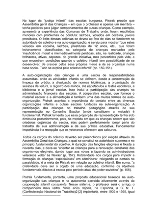 No lugar da “justiça infantil” das escolas burguesa, Pistrak propõe que
Assembléia geral das Crianças – em que o professor é apenas um membro –
tenha poderes para julgar comportamentos de outras crianças. Como exemplo,
apresenta a experiência das Comunas de Trabalho onde, foram recolhidos
menores com problemas de conduta: ladrões, viciados em cocaína, jovens
prostitutas. O êxito dessas colônias se deveu ao fato de elas se fundarem na
autoridade do coletivo e na auto-organização, e serviu para mostrar “que estes
viciados em cocaína, ladrões, prostitutas de 12 anos, etc., que foram
levianamente classificados na categoria de crianças marcadas pela
„insuficiência moral‟ e irremediavelmente perdidas, são, na realidade, crianças
brilhantes, ativas, capazes, de grande iniciativa, mas pervertidas pela vida, e
que encontram condições quando o coletivo infantil tem possibilidade de se
desenvolver, de crescer pelos seus próprios meios e de se organizar numa
base social. Tudo se explica pelo coletivo infantil” (pp. 150-151).

A auto-organização das crianças é uma escola de responsabilidades
assumidas, onde as atividades infantis se definem, desde a conservação da
limpeza do prédio, a divulgação de normas higiênicas, a organização de
sessões de leitura, o registro dos alunos, até espetáculos e festas escolares, a
biblioteca e o jornal escolar. Isso inclui a participação das crianças na
administração financeira das escolas. A cooperativa escolar, que fornece o
material escolar e a alimentação é também uma das muitas formas de auto-
organização. Pistrak acentua a importância do contato entre as diversas
organizações infantis e outras escolas fundadas na auto-organização. A
participação das crianças no trabalho pedagógico através de sua
representação no Conselho Escolar (onde constituem a metade) é
fundamental. Pistrak lamenta que essa proporção de representação tenha sido
diminuída posteriormente, pois, na medida em que as crianças sintam que são
criadoras orgânicas da escola, elas podem perfeitamente tomar parte do
trabalho de sua administração e da sua prática educativa. Fundamental
importância é a recepção que os veteranos oferecem aos calouros.

Todos os cargos do coletivo deverão ser preenchidos por eleição através da
Assembléia Geral das Crianças, a qual se constitui na autoridade suprema e no
princípio fundamental do coletivo. A duração das funções elegíveis é fixada a
noventa dias, e deve-se “orientar as crianças para a renovação constante dos
organismos elegíveis, dando lugar aos novos e fazendo os administradores
veteranos voltar às fileiras” (p. 157). Rotatividade nos cargos para impedir a
formação de crianças “especialistas” em administrar, relegando as demais na
passividade, é a meta de Pistrak em relação ao coletivo infantil. Em suma, “a
criatividade deve ser o objeto de uma educação, conforme os objetivos
fundamentais ditados à escola pelo período atual do poder soviético” (p. 158).

Pistrak fundamenta, portanto, uma proposta educacional baseada na auto-
organização das crianças e na autonomia exercida ativamente através da
cooperação infantil consciente. Nesse sistema, o professor será o amigo, o
companheiro mais velho. Vinte anos depois, na Espanha, a C. N. T.
(Confederação Nacional do Trabalho)2 [2] implantaria, entre 1936 e 1939, igual
 