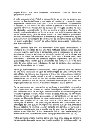 próprio Estado aos seus interesses particulares, como se fosse sua
“propriedade privada”.

A visão educacional de Pistrak é concomitante ao período de ascenso das
massas na Revolução Russa, a qual exigia a formação de homens vinculados
ao presente, desalienados, mais preocupados em criar o futuro do que cultivar
o passado, e cuja busca do bem comum superasse o individualismo e o
egoísmo. Através de Pistrak, tem-se o projeto da revolução soviética no plano
da educação, especialmente no nível do ensino primário e secundário. No
entanto, muitos educadores na época acharam que poderiam desenvolver nas
velhas formas pedagógicas os novos conteúdos revolucionários, passando a
ensinar a respeito da desalienação e da liberdade de igual forma como aqueles
que analisavam as vantagens da submissão e do caráter sacral da autoridade:
em suam, pretendiam “corrigir” as velhas teorias pedagógicas reciclando-as
ante a nova situação.

Pistrak percebia que isso era insuficiente numa época revolucionária, e
enfatizava a necessidade de criar uma nova instituição escolar na sua estrutura
e no seu espírito, suprimindo a contradição entre a necessidade de criar um
novo tipo de homem e as formas da educação tradicional. Isso implicava uma
profunda mudança na instituição escola, pois esta – Pistrak tinha plena
consciência – transmite um conteúdo implícito significativo que devia ser
questionado. Intuía Pistrak que o fundamental nas instituições decorre muito
mais de uma prática não verbalizada do que do conjunto dos enunciados
solenes de que ela se faz porta-voz.

Para fugir doshibridismos e acomodações, Pistrak preferiu optar pela criação
de uma nova instituição no lugar da transformação da velha estrutura. Para
isso, utilizou os meios de que dispunha: a ênfase nas leis gerais que regem o
conhecimento do mundo natural e social, a preocupação com o social, a
preocupação com o atual, as leis do trabalho humano, os dados sobre a
estrutura psicofísica dos educandos, o método dialético que atua como uma
força organizadora do mundo. A “Escola do Trabalho” estava definida.

Ele se preocupava em desenvolver no professor a criatividade pedagógica,
sem o que a nova escola seria impossível. Seu objetivo não era o de formular
uma teoria comunista da educação, mas estruturar os enunciados surgidos no
contexto da prática escolar à luz do método dialético. Procurou ele introduzir a
dimensão política no trabalho pedagógico, em consonância com os objetivos
centrais da Revolução Russa no plano sócio-econômico – e nisso segue a
esteira dos grandes educadores para quem a política sempre existiu nas
instituições de ensino. Tais preocupações estavam em consonância com a
formulação de Lenin que, no I Congresso de Ensino a 25/08/1918, enfatizava:
“Nosso trabalho no domínio escolar consiste em derrubar a burguesia e
declaramos abertamente que a escola fora da vida, fora da política, é uma
mentira e uma hipocrisia”. A isto, acrescenta Pistrak: “sem teoria pedagógica
revolucionária não poderá haver prática pedagógica revolucionária” (p. 29).

Pistrak privilegia a teoria marxista como uma nova arma capaz de garantir a
transformação da escola, desde que oriente a prática do trabalho escolar; ela
 