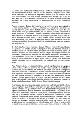 se tornará ativa e eficaz na medida em que o professor anunciar os valores de
um militante socialista ativo. Mas não há uma resposta à pergunta “onde está a
teoria comunista da educação?” Argumenta Pistrak que seu objetivo não é
formular uma teoria, mas o de analisar seu surgimento em decorrência de uma
prática escolar guiada pelo método dialético. A Escola do Trabalho é apenas o
resultado da prática pedagógica, a sistematização de uma experiência
concreta.

Pistrak concebe a Escola do Trabalho como um instrumento que capacite o
homem a compreender seu papel na luta internacional contra o capitalismo, o
espaço ocupado pela classe trabalhadora nessa luta e o papel de cada
adolescente, para que cada um saiba, no seu espaço, travar a luta contra as
velhas estruturas. A Escola do Trabalho fundamenta-se no estudo das relações
do homem com a realidade atual e na auto-organização dos alunos. Uma vez
que a realidade atual se dá na forma da luta de classes, trata-se de penetrar
essa realidade e viver nela – daí a necessidade de a escola educar os jovens
conforme a realidade do momento histórico, adaptando-se a ela e, por sua vez,
reorganizando-a.

O estudo dos fenômenos naturais e da sua utilização na indústria deve buscar
a superação da antida atitude contemplativa ante as ciências naturais; a
realidade deve ser estudada como processo em desenvolvimento, como um
processo dialético. Em conseqüência, Pistrak prega o ensino pelo “método dos
complexos”, pelo qual se estudam os fenômenos agrupados, enfatizando a
interdependência transformadora, essência do método dialético. Isso o leva a
enfatizar o princípio ativo e a aplicação do princípio da pesquisa ao trabalho
escolar, condição para a transformação do conhecimento em concepções
ativas.

Para Pistrak estudar a realidade histórica, o atual, significa situar o espaço do
adolescente na luta que se trava no mundo. Nesse sentido, a finalidade do
conteúdo do ensino consiste em armar o educando para a luta e criação de
uma nova sociedade. O trabalho na escola, enquanto base da educação, deve
estar ligado ao trabalho social, à produção real, a uma atividade socialmente
útil. Para Pistrak, se a escola deseja educar a criança e o adolescente, ela tem
o direito de falar em formação e direção das preocupações dos educandos
para uma finalidade determinada. Por isso, ele também acentua a importância
da Juventude Comunista e do Movimento Comunista de Crianças.

A construção de uma nova sociedade, conforme o ideário inicial da Revolução
Russa, implicava que ela fosse feita “de baixo para cima”. Para isso, acentua
Pistrak, é necessário que cada membro ativo da sociedade compreenda o que
é preciso construir e de que maneira é necessário fazê-lo. Tal postura leva à
valorização do trabalho coletivo e à criação de formas organizativas eficazes.
Para ele, a aptidão do trabalho coletivo é adquirida no processo do próprio
trabalho. É necessário saber quando é preciso mandar ou obedecer, e isto se
consegue através da auto-organização dos educandos, em que “todos, na
medida do possível, ocupem sucessivamente todos os lugares, tanto as
funções dirigentes como as funções subordinadas” (p.41). Isso só será atingido
se a auto-organização for admitida sem reservas. Conhecimento do real e auto-
 