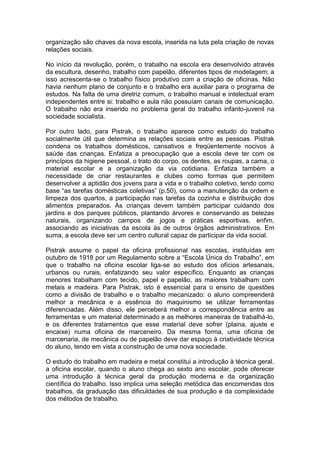 organização são chaves da nova escola, inserida na luta pela criação de novas
relações sociais.

No início da revolução, porém, o trabalho na escola era desenvolvido através
da escultura, desenho, trabalho com papelão, diferentes tipos de modelagem; a
isso acrescenta-se o trabalho físico produtivo com a criação de oficinas. Não
havia nenhum plano de conjunto e o trabalho era auxiliar para o programa de
estudos. Na falta de uma diretriz comum, o trabalho manual e intelectual eram
independentes entre si: trabalho e aula não possuíam canais de comunicação.
O trabalho não era inserido no problema geral do trabalho infanto-juvenil na
sociedade socialista.

Por outro lado, para Pistrak, o trabalho aparece como estudo do trabalho
socialmente útil que determina as relações sociais entre as pessoas. Pistrak
condena os trabalhos domésticos, cansativos e freqüentemente nocivos à
saúde das crianças. Enfatiza a preocupação que a escola deve ter com os
princípios da higiene pessoal, o trato do corpo, os dentes, as roupas, a cama, o
material escolar e a organização da via cotidiana. Enfatiza também a
necessidade de criar restaurantes e clubes como formas que permitem
desenvolver a aptidão dos jovens para a vida e o trabalho coletivo, tendo como
base “as tarefas domésticas coletivas” (p.50), como a manutenção da ordem e
limpeza dos quartos, a participação nas tarefas da cozinha e distribuição dos
alimentos preparados. As crianças devem também participar cuidando dos
jardins e dos parques públicos, plantando árvores e conservando as belezas
naturais, organizando campos de jogos e práticas esportivas, enfim,
associando as iniciativas da escola às de outros órgãos administrativos. Em
suma, a escola deve ser um centro cultural capaz de participar da vida social.

Pistrak assume o papel da oficina profissional nas escolas, instituídas em
outubro de 1918 por um Regulamento sobre a “Escola Única do Trabalho”, em
que o trabalho na oficina escolar liga-se ao estudo dos ofícios artesanais,
urbanos ou rurais, enfatizando seu valor específico. Enquanto as crianças
menores trabalham com tecido, papel e papelão, as maiores trabalham com
metais e madeira. Para Pistrak, isto é essencial para o ensino de questões
como a divisão de trabalho e o trabalho mecanizado: o aluno compreenderá
melhor a mecânica e a essência do maquinismo se utilizar ferramentas
diferenciadas. Além disso, ele perceberá melhor a correspondência entre as
ferramentas e um material determinado e as melhores maneiras de trabalhá-lo,
e os diferentes tratamentos que esse material deve sofrer (plaina, ajuste e
encaixe) numa oficina de marceneiro. Da mesma forma, uma oficina de
marcenaria, de mecânica ou de papelão deve dar espaço à criatividade técnica
do aluno, tendo em vista a construção de uma nova sociedade.

O estudo do trabalho em madeira e metal constitui a introdução à técnica geral.
a oficina escolar, quando o aluno chega ao sexto ano escolar, pode oferecer
uma introdução à técnica geral da produção moderna e da organização
científica do trabalho. Isso implica uma seleção metódica das encomendas dos
trabalhos, da graduação das dificuldades de sua produção e da complexidade
dos métodos de trabalho.
 