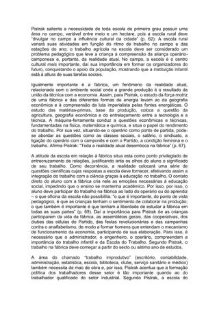 Pistrak salienta a necessidade de toda escola de primeiro grau possuir uma
área no campo, variável entre meio e um hectare, pois a escola rural deve
“divulgar no campo a influência cultural da cidade” (p. 62). A escola rural
variará suas atividades em função do ritmo de trabalho no campo e das
estações do ano; o trabalho agrícola na escola deve ser considerado um
problema pedagógico que leve a criança à compreensão da aliança operário-
camponesa e, portanto, da realidade atual. No campo, a escola é o centro
cultural mais importante, daí sua importância em formar os organizadores do
futuro, conquistando o apoio da população, mostrando que a instituição infantil
está à altura de suas tarefas sociais.

Igualmente importante é a fábrica, um fenômeno da realidade atual,
relacionado com o ambiente social onde a grande produção é o resultado da
união da técnica com a economia. Assim, para Pistrak, o estudo da força motriz
de uma fábrica e das diferentes formas de energia levam ao da geografia
econômica e à compreensão da luta imperialista pelas fontes energéticas. O
estudo das matérias-primas, base da produção, coloca a questão da
agricultura, geografia econômica e do entrelaçamento entre a tecnologia e a
técnica. A máquina-ferramenta conduz a questões econômicas e técnicas,
fundamentadas na física, matemática e química, e situa o papel do rendimento
do trabalho. Por sua vez, situando-se o operário como ponto de partida, pode-
se abordar as questões como as classes sociais, o salário, o sindicato, a
ligação do operário com o camponês e com o Partido, a condição feminina e o
trabalho. Afirma Pistrak: “Toda a realidade atual desemboca na fábrica” (p. 67).

A atitude da escola em relação à fábrica situa esta como ponto privilegiado de
entrecruzamento de relações, justificando ante os olhos do aluno o significado
de seu trabalho. Como decorrência, a realidade colocará uma série de
questões científicas cujas respostas a escola deve fornecer, efetivando assim a
integração do trabalho com a ciência graças à educação no trabalho. O contato
direto do aluno com a fábrica cria nele as emoções necessárias à educação
social, impedindo que o ensino se mantenha acadêmico. Por isso, por isso, o
aluno deve participar do trabalho na fábrica ao lado do operário ou do aprendiz
– o que oficina da escola não possibilita: “o que é importante, do ponto de vista
pedagógico, é que as crianças tenham o sentimento de colaborar na produção;
o que também é importante é que tenham a liberdade de estudar a fábrica em
todas as suas partes” (p. 69). Daí a importância para Pistrak de as crianças
participarem da vida da fábrica, as assembléias gerais, das cooperativas, dos
clubes das células do Partido, das festas revolucionárias e das campanhas
contra o analfabetismo, de modo a formar homens que entendam o mecanismo
de funcionamento da economia, participando de sua elaboração. Para isso, é
necessário que o administrador, o engenheiro, o operário, compreendam a
importância do trabalho infantil e da Escola do Trabalho. Segundo Pistrak, o
trabalho na fábrica deve começar a partir do sexto ou sétimo ano de estudos.

A área do chamado “trabalho improdutivo” (escritório, contabilidade,
administração, estatística, escola, biblioteca, clube, serviço sanitário e médico)
também necessita de mao de obra e, por isso, Pistrak acentua que a formação
política dos trabalhadores desse setor é tão importante quando ao do
trabalhador qualificado do setor industrial. Segundo Pistrak, a escola do
 