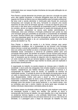 proletariado deve ser nessas funções trincheiras de luta pela edificação de um
novo regime.

Para Pistrak a escola elementar de primeiro grau deve ter a duração de quatro
anos. Nas regiões industriais, a instrução obrigatória deve ser de sete anos,
seguida de Escola da fábrica que se responsabiliza pela formação profissional.
Na área rural a escola elementar é continuada pela Escola da Juventude
Camponesa com duração de três anos, formando no conjunto uma escola
específica de sete anos de formação agrícola. A escola de segundo grau é de
nove anos e não deve servir unicamente de preparatório para a universidade.
Ao contrário, ela ter um objetivo determinado no quadro da construção de uma
nova sociedade, preparando os alunos para tarefas administrativas e
intelectuais; deve pois enfatizar a formação profissional sem perder de vista
uma formação geral que possibilite ao educando a compreensão da totalidade
do social. Acentua Pistrak que o trabalhador do setor de serviços precisa de
“uma boa preparação geral, de uma boa introdução de conjunto ao estudo de
uma determinada profissão e de um conhecimento perfeito de uma forma
precisa de trabalho” (p. 75).

Para Pistrak, o objetivo da escola é o de formar crianças para serem
trabalhadores completos, daí a necessidade de ela fornecer uma formação
básica técnica e social que possibilite o educando orientar-se na vida real. Ela
deve ser prática para facilitar ao aluno a transição entre o universo escolar e a
totalidade social, ensinando-o a elevar-se do problema prático para uma
concepção teórica geral. Ela também se propõe a formar homens para exercer
funções de auxiliar ou ajudante, para o que a escola-laboratório é ineficaz. Por
isso, é necessário que as crianças do segundo ciclo do segundo grau fiquem
um certo número de horas por semana ligadas a alguma empresa, e que, por
sua vez, o trabalho que realizam seja inserido na escola, para ser explicado e
aprofundado cientificamente.

A organização do trabalho na escola prepara as crianças para o trabalho na
sociedade: o aluno parte das obrigações mais simples exigidas no processo de
trabalho, adaptando-se aos hábitos técnicos, para chegar à vivência e à
compreensão do trabalho social da escola, na qualidade de membro da
coletividade escolar. “A entrada do aluno na vida depois da escola deixa de ser
um salto no desconhecido, tornando-se uma transição bastante fácil e, quanto
mais desapercebida, melhor será para o aluno” (p. 77). O essencial é
desenvolver a especialização do aluno numa profissão determinada sem criar
subdivisões excessivas, respeitando o gosto do aluno na escolha tanto do
emprego como dos grupos a que queira pertencer, e, ao mesmo tempo, criar
as condições para que o ensino coletivo da teoria geral seja vinculado às
tarefas individuais relacionadas à atividade prática do aluno.

As diversas etapas da atividade prática do segundo ciclo implicam numa etapa
de orientação durante o oitavo ano escolar. Ela permite ao aluno a
compreensão das formas de trabalho, de suas relações com o real, levantando
os problemas teóricos ligados a uma profissão determinada. Surge daí a
possibilidade da revisão teórica dos princípios básicos de um ou mais ramos de
atividade, e a passagem para a etapa da execução do trabalho na área
 