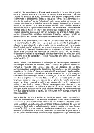escolhida. Na segunda etapa, Pistrak prevê a ocorrência de uma íntima ligação
entre a formação básica e a técnica; na terceira etapa realiza-se o trabalho
fundado na iniciativa do aluno, que consiste em resolver um problema prático
determinado. A passagem da escola à vida, para Pistrak, se dá por mediações
através de “projetos” ou de “iniciativas”: seis meses antes do término dos
estudos abandona-se o trabalho puramente teórico, dedicando-se o aluno à
prática e ao “projeto” que deve executar, usando seus próprios recursos.
Modifica-se assim o significado tradicional de “fim dos estudos”. Explica Pistrak:
“Temos ainda o hábito de impor aos alunos que chegaram ao fim de seus
estudos escolares a passagem por um purgatório de provas de todos tipos e
nomes: composições, trabalhos trimestrais, trabalhos práticos, revisão de
conhecimentos, etc. simples camuflagem dos exames infernais!” (p. 79).

Por outro lado, para Pistrak, o trabalho na União Soviética não deve mais ter
um caráter explorador. Por isso – e para que haja o aumento da produção e a
reforma da administração – ele propõe que os princípios da “organização
científica do trabalho” se transforme em um instrumento de libertação, através
da consolidação de condições diferentes das existentes no Ocidente capitalista.
Neste, estes princípios são instituídos de cima para baixo; “nós, ao contrário,
só poderemos realizar a organização científica do trabalho de baixo para cima,
(...) como meio de consolidar o que já realizamos em termos de revolução
social” (p. 81).1 [1]

Pistrak, porém, não recomenda a introdução de uma disciplina denominada
Organização Científica do Trabalho, nem a adoção de qualquer espécie de
manual a respeito. Isto porque, para ele, tal disciplina só se torna
compreensível por sua aplicação à realidade do trabalho, e, por isso, ressalta a
importância da “vivência” da organização científica do trabalho ligada à vida e
aos hábitos quotidianos. Pro exemplo, Pistrak propõe na escola que se registre
o tempo através do relógio: assim a organização da escola, as reuniões aos
sábados, a organização de uma festa ou de uma excursão para um local
longínquo, passam a depender sempre de um pleno de trabalho previamente
definido e, torna possível a prática do balanço do que foi efetivamente
realizado. Isso implica, segundo Pistrak, desenvolver nas crianças o gosto
pelas formas racionais de cálculos e planos. É de se acentuar que tais
princípios numa realidade russa, onde pesava a herança do mujik (camponês)
com sua desorganização e apatia, se constituíam num avanço, embora por
linhas travessas.

Assim, Pistrak concebia o ensino, a “formação básica”, como equivalente à
soma de conhecimentos e de técnicas adaptados a uma idade determinada,
necessários a uma compreensão dialética da vida moderna. Enquanto que na
velha sociedade os conhecimentos científicos “tinham a qualidade de poder ser
esquecidos facilmente e definitivamente, mesmo depois dos mais ferozes
exames” (p. 95), na nova escola, a ciência deve ser ensinada como meio para
conhecer e transformar a realidade, no quadro de seus mais amplos objetivos,
isto é, como conhecimentos científicos cuja necessidade seja incontestável,
 