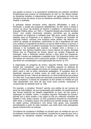 que ajudem os alunos “a se apropriarem solidamente dos métodos científicos
fundamentais para analisar as manifestações da vida” (p. 95). Nessa medida,
as disciplinas isoladas e independentes devem ser agrupadas em trono dos
principais temas de estudo, já que as disciplinas científicas, analisam a mesma
matéria: a realidade.

A aplicação desses princípios sofreu algumas dificuldades, e após a
Revolução, a reação aos programas estabelecidos “do alto” levou a escola à
anomia, ao vácuo. Na tentativa de resolver o problema, o Comissário para a
Instrução Pública editou, em 1920, o “Programa Modelo para Escola Soviética
Única”, com caráter meramente indicativo, permitindo que as escolas
vinculassem os programas à realidade local. Não eram, porém, definidas as
relações entre os Programas e os objetivos. O “Programa do Conselho de
Instrução Pública” marcaria uma mudança nesse sentido. Ele ofereceu um
critério de seleção de disciplinas, confirmando ou não a importância de cada
uma; enfatizou a importância da técnica no que se refere à física e à química; o
estudo da biologia foi vinculado à produção; faz-se a ligação entre a história da
natureza e da sociedade (por exemplo, a relação entre a técnica e a
economia). Isso significa trabalhar todo o ensino através da síntese. Ressalta
Pistrak que os Programas de Ensino devem ser amplos Programas de
Educação, onde a instituição central oferece a linha geral dos programas,
cabendo à escola sua adaptação à realidade local: “Os programas devem ser
formulados em harmonia com a autonomia escolar. É necessário, no mínimo,
que levem em consideração a auto-organização dos alunos” (p. 97).

A organização do programa de ensino, segundo Pistrak, deve orientar-se
através dos “complexos”, cujo tema é escolhido segundo os objetivos da
escola. O critério para seleção dos temas do complexo deve ser procurado no
plano social e não no plano meramente pedagógico. O complexo deve ter
significado relevante no âmbito social, de modo que permita ao aluno a
compreensão do real. Trata-se de selecionar um tema fundamental que possua
um valor real, e que depois possa ser associado sucessivamente aos temas de
outros complexos. O estudo de complexos só tem sentido na medida em que
“eles representam uma série de elos numa única corrente, conduzindo à
compreensão da realidade atual” (p. 108)

Por exemplo, o complexo “Homem” permite uma análise do ser humano do
ponto de vista biológico, da sua humanização pelo trabalho, do questionamento
das formas históricas de trabalho (dependente ou livre), da luta contra a
exploração do trabalho. Assim, o complexo seguinte “Revolução de Outubro”
permite que o aluno analise o seu papel na luta pro melhores condições de
trabalho e vida; dessa maneira, os dois complexos articulam-se mutuamente.
Além disso, o complexo possui uma periferia que permite escapar aos limites
do objeto preciso, articulando-o com temas mais gerais. Isso possibilita
generalizações a partir de cada complexo, que serão tanto mais abrangentes
quanto maiores forem as crianças.

Tal sistema de complexos é facilitado no primeiro grau na medida em que um
só professor ministra todas as disciplinas; complica-se ao segundo grau com a
existência de disciplinas isoladas ministradas por vários professores. No
 