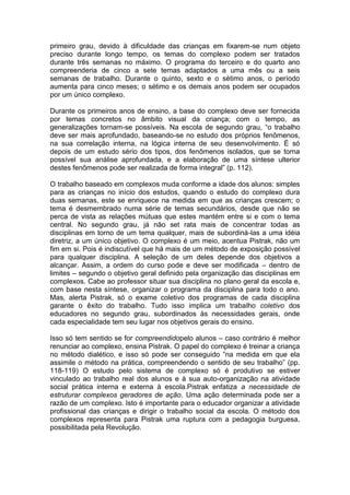 primeiro grau, devido à dificuldade das crianças em fixarem-se num objeto
preciso durante longo tempo, os temas do complexo podem ser tratados
durante três semanas no máximo. O programa do terceiro e do quarto ano
compreenderia de cinco a sete temas adaptados a uma mês ou a seis
semanas de trabalho. Durante o quinto, sexto e o sétimo anos, o período
aumenta para cinco meses; o sétimo e os demais anos podem ser ocupados
por um único complexo.

Durante os primeiros anos de ensino, a base do complexo deve ser fornecida
por temas concretos no âmbito visual da criança; com o tempo, as
generalizações tornam-se possíveis. Na escola de segundo grau, “o trabalho
deve ser mais aprofundado, baseando-se no estudo dos próprios fenômenos,
na sua correlação interna, na lógica interna de seu desenvolvimento. É só
depois de um estudo sério dos tipos, dos fenômenos isolados, que se torna
possível sua análise aprofundada, e a elaboração de uma síntese ulterior
destes fenômenos pode ser realizada de forma integral” (p. 112).

O trabalho baseado em complexos muda conforme a idade dos alunos: simples
para as crianças no início dos estudos, quando o estudo do complexo dura
duas semanas, este se enriquece na medida em que as crianças crescem; o
tema é desmembrado numa série de temas secundários, desde que não se
perca de vista as relações mútuas que estes mantém entre si e com o tema
central. No segundo grau, já não set rata mais de concentrar todas as
disciplinas em torno de um tema qualquer, mais de subordiná-las a uma idéia
diretriz, a um único objetivo. O complexo é um meio, acentua Pistrak, não um
fim em si. Pois é indiscutível que há mais de um método de exposição possível
para qualquer disciplina. A seleção de um deles depende dos objetivos a
alcançar. Assim, a ordem do curso pode e deve ser modificada – dentro de
limites – segundo o objetivo geral definido pela organização das disciplinas em
complexos. Cabe ao professor situar sua disciplina no plano geral da escola e,
com base nesta síntese, organizar o programa da disciplina para todo o ano.
Mas, alerta Pistrak, só o exame coletivo dos programas de cada disciplina
garante o êxito do trabalho. Tudo isso implica um trabalho coletivo dos
educadores no segundo grau, subordinados às necessidades gerais, onde
cada especialidade tem seu lugar nos objetivos gerais do ensino.

Isso só tem sentido se for compreendidopelo alunos – caso contrário é melhor
renunciar ao complexo, ensina Pistrak. O papel do complexo é treinar a criança
no método dialético, e isso só pode ser conseguido “na medida em que ela
assimile o método na prática, compreendendo o sentido de seu trabalho” (pp.
118-119) O estudo pelo sistema de complexo só é produtivo se estiver
vinculado ao trabalho real dos alunos e à sua auto-organização na atividade
social prática interna e externa à escola.Pistrak enfatiza a necessidade de
estruturar complexos geradores de ação. Uma ação determinada pode ser a
razão de um complexo. Isto é importante para o educador organizar a atividade
profissional das crianças e dirigir o trabalho social da escola. O método dos
complexos representa para Pistrak uma ruptura com a pedagogia burguesa,
possibilitada pela Revolução.
 