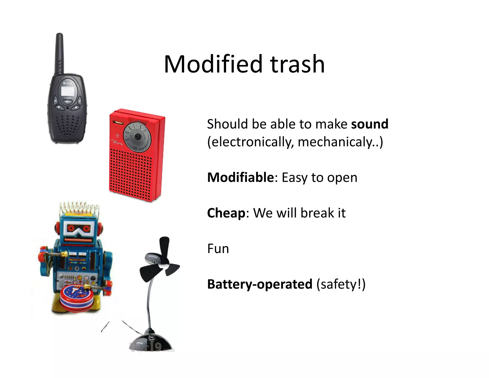 Modified trash

   Should be able to make sound
   (electronically, mechanicaly..)

   Modifiable: Easy to open

   Cheap: We will break it

   Fun

   Battery-operated (safety!)
 