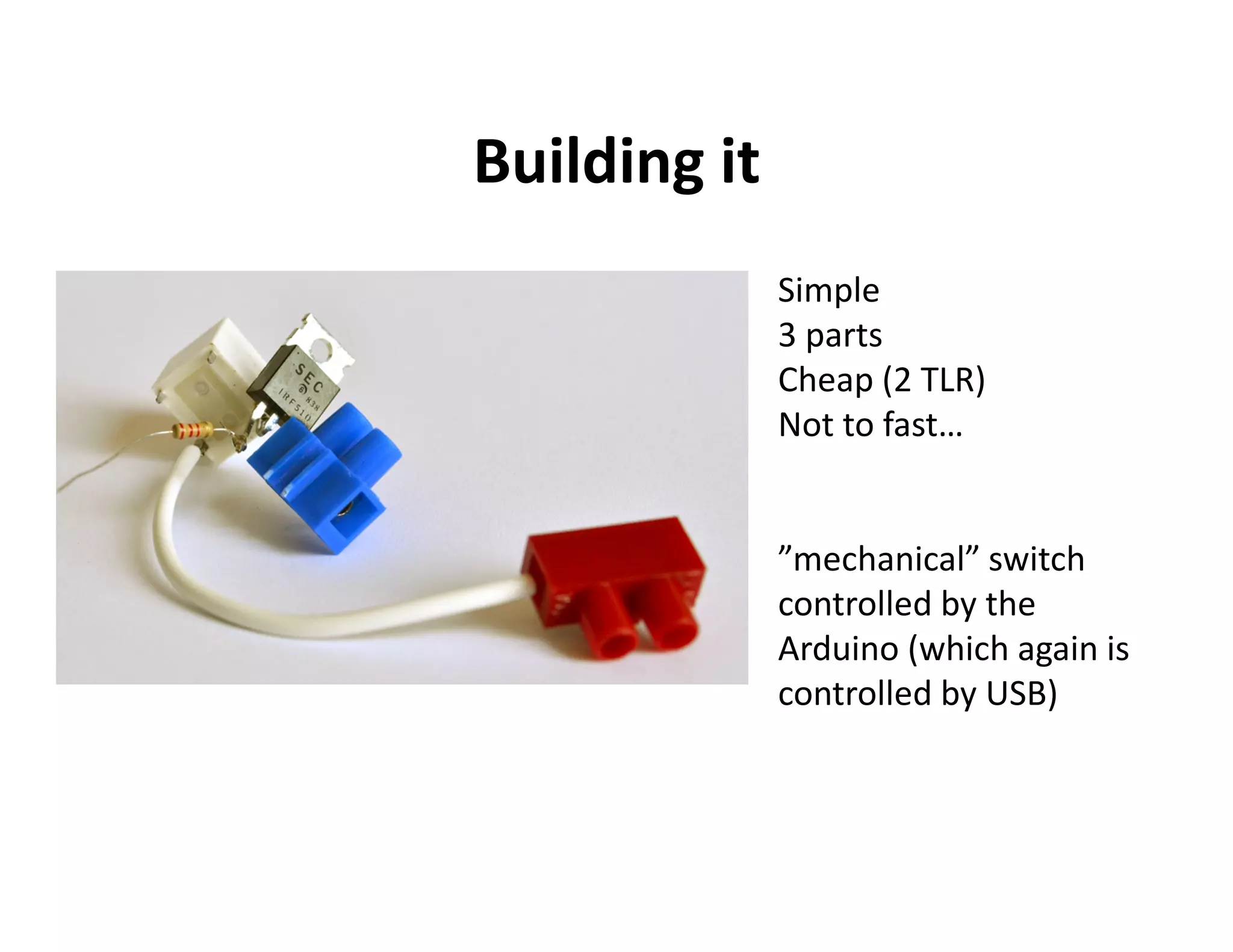 Building it
              Simple
              3 parts
              Cheap (2 TLR)
              Not to fast…


              ”mechanical” switch
              controlled by the
              Arduino (which again is
              controlled by USB)
 