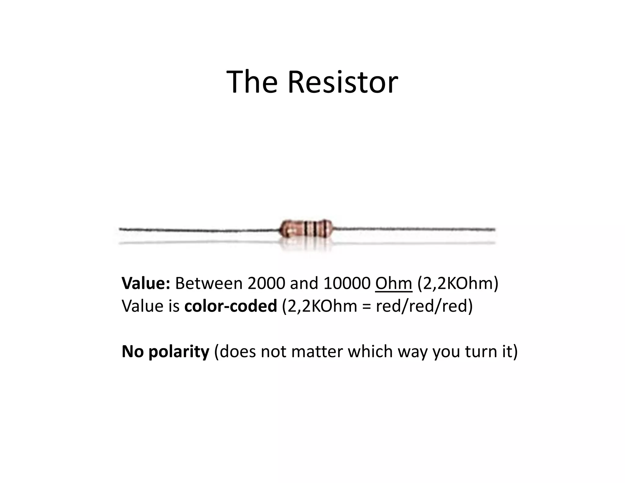 The Resistor




Value: Between 2000 and 10000 Ohm (2,2KOhm)
Value is color-coded (2,2KOhm = red/red/red)

No polarity (does not matter which way you turn it)
 