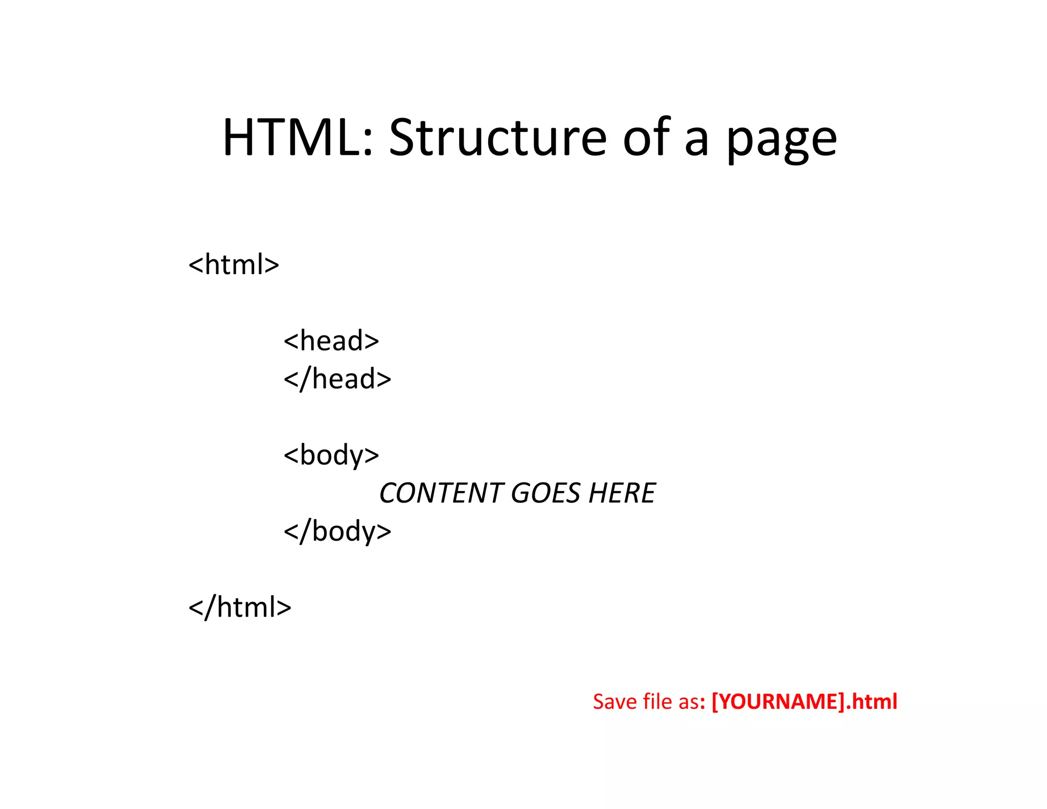 HTML: Structure of a page

<html>

         <head>
         </head>

         <body>
               CONTENT GOES HERE
         </body>

</html>

                            Save file as: [YOURNAME].html
 