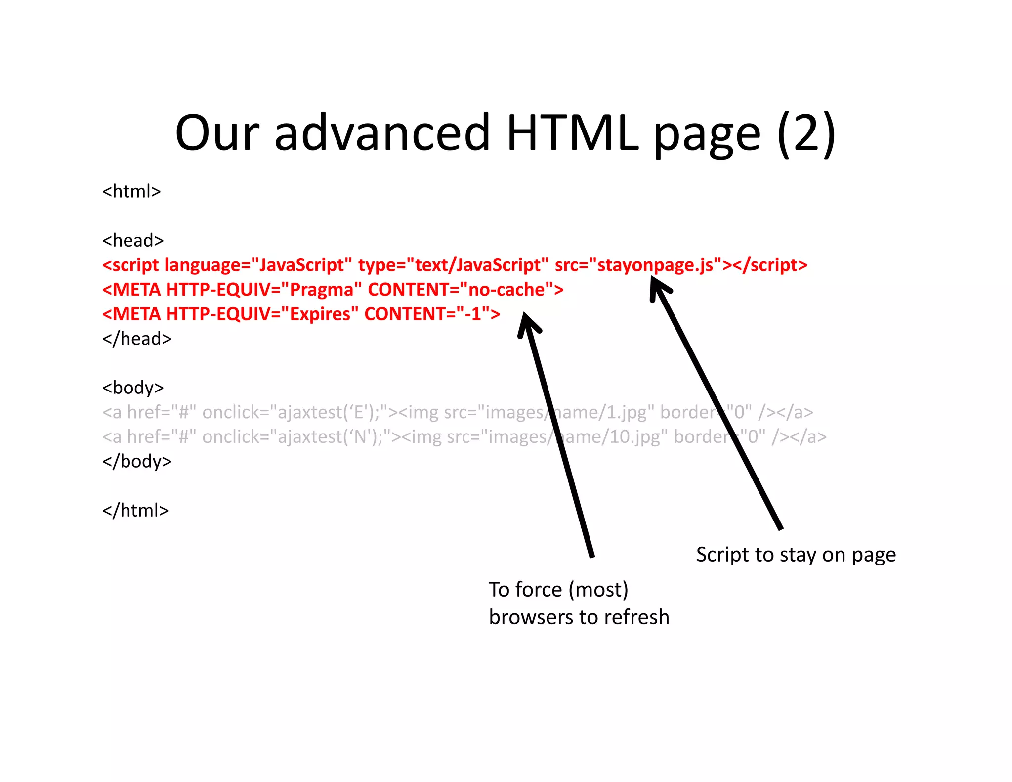 Our advanced HTML page (2)
<html>

<head>
<script language="JavaScript" type="text/JavaScript" src="stayonpage.js"></script>
<META HTTP-EQUIV="Pragma" CONTENT="no-cache">
<META HTTP-EQUIV="Expires" CONTENT="-1">
</head>

<body>
<a href="#" onclick="ajaxtest(‘E');"><img src="images/name/1.jpg" border="0" /></a>
<a href="#" onclick="ajaxtest(‘N');"><img src="images/name/10.jpg" border="0" /></a>
</body>

</html>

                                                                     Script to stay on page
                                            To force (most)
                                            browsers to refresh
 