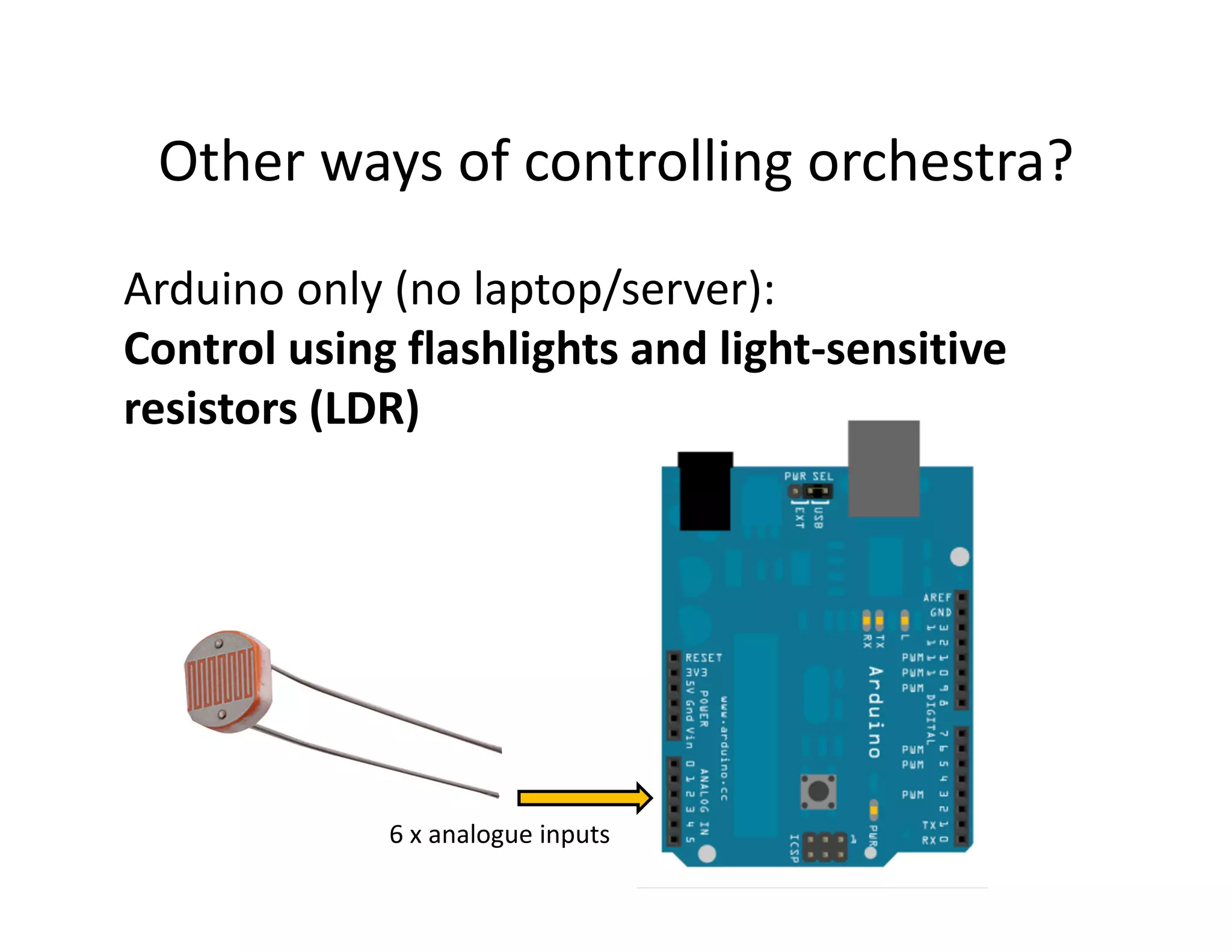Other ways of controlling orchestra?
Arduino only (no laptop/server):
Control using flashlights and light-sensitive
resistors (LDR)




             6 x analogue inputs
 