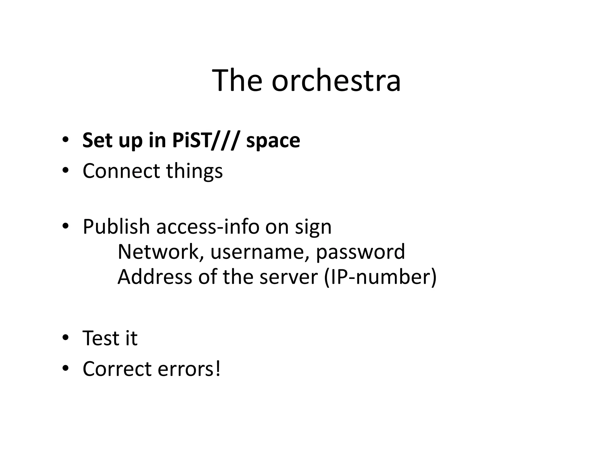 The orchestra
• Set up in PiST/// space
• Connect things

• Publish access-info on sign
     Network, username, password
     Address of the server (IP-number)

• Test it
• Correct errors!
 