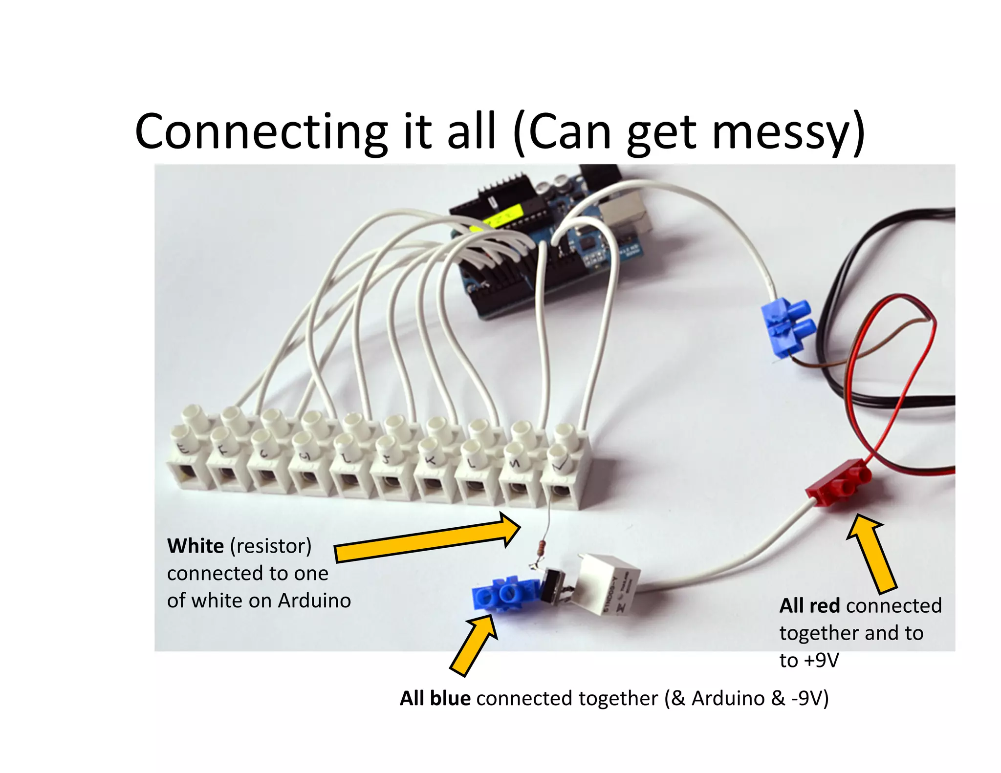 Connecting it all (Can get messy)




 White (resistor)
 connected to one
 of white on Arduino                                          All red connected
                                                              together and to
                                                              to +9V
                       All blue connected together (& Arduino & -9V)
 