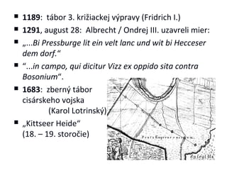    1189: tábor 3. križiackej výpravy (Fridrich I.)
   1291, august 28: Albrecht / Ondrej III. uzavreli mier:
   „...Bi Pressburge lit ein velt lanc und wit bi Hecceser
    dem dorf.“
   “...in campo, qui dicitur Vizz ex oppido sita contra
    Bosonium“.
   1683: zberný tábor
    cisárskeho vojska
             (Karol Lotrinský)
   „Kittseer Heide“
    (18. – 19. storočie)
 