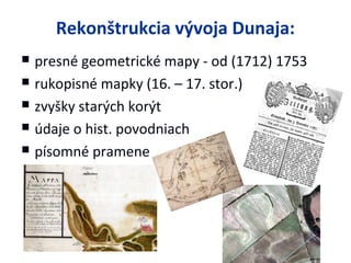 Rekonštrukcia vývoja Dunaja:
   presné geometrické mapy - od (1712) 1753
   rukopisné mapky (16. – 17. stor.)
   zvyšky starých korýt
   údaje o hist. povodniach
   písomné pramene
 