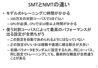 SMTとNMTの違い
• モデルのトレーニングに時間がかかる
– 100万文の対訳コーパスで3日ぐらい
– GPUが必須、CPUでは10倍以上時間がかかる
• 使う対訳コーパスによって最高のパフォーマンスが
出る設定が全然ちがう
– この設定を自動で決められるようにはなっていない
– どの設定がいいかは経験や直感に頼る部分が大きい
– 初期パラメータをランダムに設定するため、同じコーパス、
同じ設定でトレーニングしても、最終的な精度が全然違う
ことがある
12
 