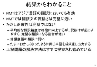 結果からわかること
• NMTはアジア言語の翻訳においても有効
• NMTでは翻訳文の流暢さは完璧に近い
• ただし正確性は完璧ではない
– 平均的な翻訳精度は格段に向上するが、訳抜けが起こり
やすく、完璧な翻訳になる割合が低い
– 低頻度語の翻訳に弱い
– たまにおかしくなったように同じ単語を繰り返し出力する
• 上記問題の解決方法はすでに提案され始めている
38
 
