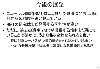 今後の展望
• ニューラル翻訳(NMT)はここ数年で急激に発展し、統
計翻訳の精度を追い越している
• NMTの研究はまだ発展する可能性が高い
• ただし、過去の遺産(SMT)が活躍する場もまだ残って
いることは確かで、うまく組み合わせられると良い
– 特に対訳コーパスが少量の場合NMTはSMTよりも弱い
– NMTの発展次第では本当に遺産になる可能性もあるが
40
 