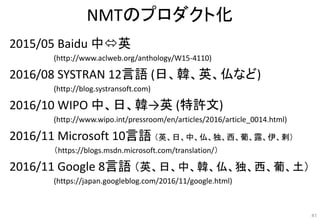 NMTのプロダクト化
2015/05 Baidu 中英
(http://www.aclweb.org/anthology/W15-4110)
2016/08 SYSTRAN 12言語 (日、韓、英、仏など)
(http://blog.systransoft.com)
2016/10 WIPO 中、日、韓→英 (特許文)
(http://www.wipo.int/pressroom/en/articles/2016/article_0014.html)
2016/11 Microsoft 10言語 （英、日、中、仏、独、西、葡、露、伊、剌）
（https://blogs.msdn.microsoft.com/translation/）
2016/11 Google 8言語 （英、日、中、韓、仏、独、西、葡、土）
(https://japan.googleblog.com/2016/11/google.html)
41
 