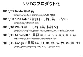NMTのプロダクト化
2015/05 Baidu 中英
(http://www.aclweb.org/anthology/W15-4110)
2016/08 SYSTRAN 12言語 (日、韓、英、仏など)
(http://blog.syst...