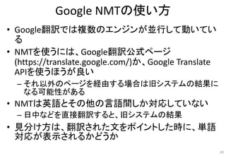 Google NMTの使い方
• Google翻訳では複数のエンジンが並行して動いてい
る
• NMTを使うには、Google翻訳公式ページ
(https://translate.google.com/)か、Google Translate
APIを使うほうが良い
– それ以外のページを経由する場合は旧システムの結果に
なる可能性がある
• NMTは英語とその他の言語間しか対応していない
– 日中などを直接翻訳すると、旧システムの結果
• 見分け方は、翻訳された文をポイントした時に、単語
対応が表示されるかどうか
45
 