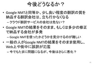 今後どうなるか？
• Google NMTと同等か、少し良い程度の翻訳の質を
納品する翻訳会社は、立ち行かなくなる
– クラウド翻訳サービスの会社は危ない？
• Google NMTの結果をそのまま、もしくは多少の修正
で納品する会社が多発
– Google NMTを使ったかどうかを見分けるのが難しい
• 一般の人がGoogle NMTの結果をそのまま使用し、
Web上や街中に誤訳が氾濫
– 今でもたまに問題になるが、今後はさらに悪化？
46
 