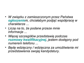 W związku z zamieszczonym przez Państwa  ogłoszenie m, chciałabym podjąć współpracę w charakterze ...   Liczę na to, że podane przeze mnie informacje ...   Więcej szczegółów przedstawię podczas  rozmowy kwalifikacyjnej , jestem dostępny pod numerem telefonu ...   Będę wdzięczny / wdzięczna za umożliwienie mi przedstawienia swojej kandydatury.   