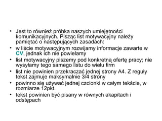 Jest to również próbka naszych umiejętności komunikacyjnych. Pisząc list motywacyjny należy pamiętać o następujących zasadach:  w liście motywacyjnym rozwijamy informacje zawarte w  CV , jednak ich nie powielamy  list motywacyjny piszemy pod konkretną ofertę pracy; nie wysyłamy tego samego listu do wielu firm  list nie powinien przekraczać jednej strony A4. Z reguły tekst zajmuje maksymalnie 3/4 strony  powinno się używać jednej czcionki w całym tekście, w rozmiarze 12pkt.  tekst powinien być pisany w równych akapitach i odstępach  