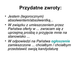 Przydatne zwroty: Jestem (tegorocznym) absolwentem/absolwentką...   W związku z umieszczeniem przez Państwa oferty w ... zwracam się z uprzejmą prośbą o przyjęcie mnie na stanowisko ...   W odpowiedzi na Państwa  ogłoszenie  zamieszczone ... chciałbym / chciałbym przedstawić swoją kandydaturę   