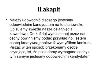 II akapit Należy udowodnić dlaczego jesteśmy odpowiednim kandydatem na to stanowisko. Opisujemy zwięźle nasze osiągnięcia zawodowe. Do każdej wymienionej przez nas cechy powinniśmy podać przykład np. jestem osobą kreatywną ponieważ wymyśliłem konkurs. Pisząc w ten sposób przekonamy osobę czytającą list, że posiadamy wymagane cechy a tym samym jesteśmy odpowiednim kandydatem 